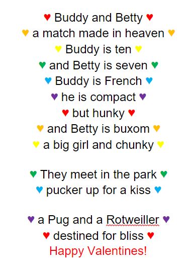 ♥ Buddy and Betty ♥ ♥ a match made in heaven ♥ ♥ Buddy is ten ♥ ♥ and Betty is seven ♥ ♥ Buddy is French ♥ ♥ he is compact ♥ ♥ but hunky ♥ ♥ and Betty is buxom ♥ ♥ a big girl and chunky ♥ ♥ They meet in the park ♥ ♥ pucker up for a kiss ♥ ♥ a Pug and a Rotweiller ♥ ♥ destined for bliss ♥ Happy Valentines!