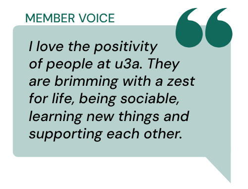 Dark green speech bubble with a quote that reads I love the positivity of people at u3a. They are brimming with a zest for life, being sociable, learning new things and supporting each other
