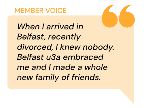 Orange speech bubble with the quote When I arrived in Belfast, recently divorced, I knew nobody. Belfast u3a embraced me and I made a whole new family of friends